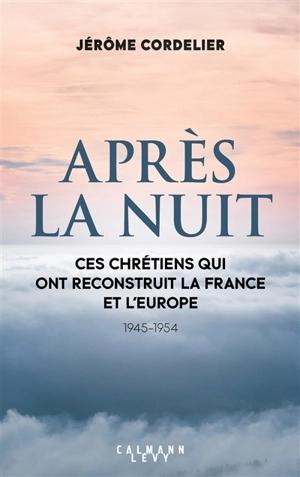 APRÈS LA NUIT : CES CHRÉTIENS QUI ONT RECONSTRUIT LA FRANCE ET L'EUROPE : 1945-1954